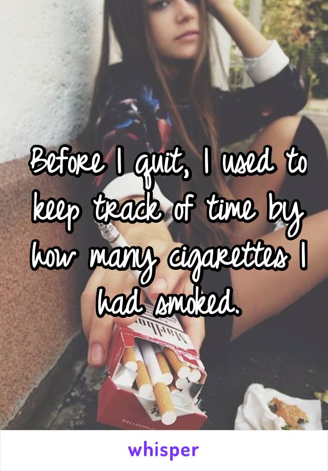 Before I quit, I used to keep track of time by how many cigarettes I had smoked.