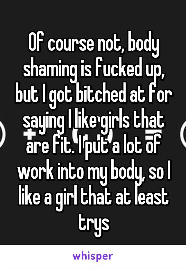 Of course not, body shaming is fucked up, but I got bitched at for saying I like girls that are fit. I put a lot of work into my body, so I like a girl that at least trys