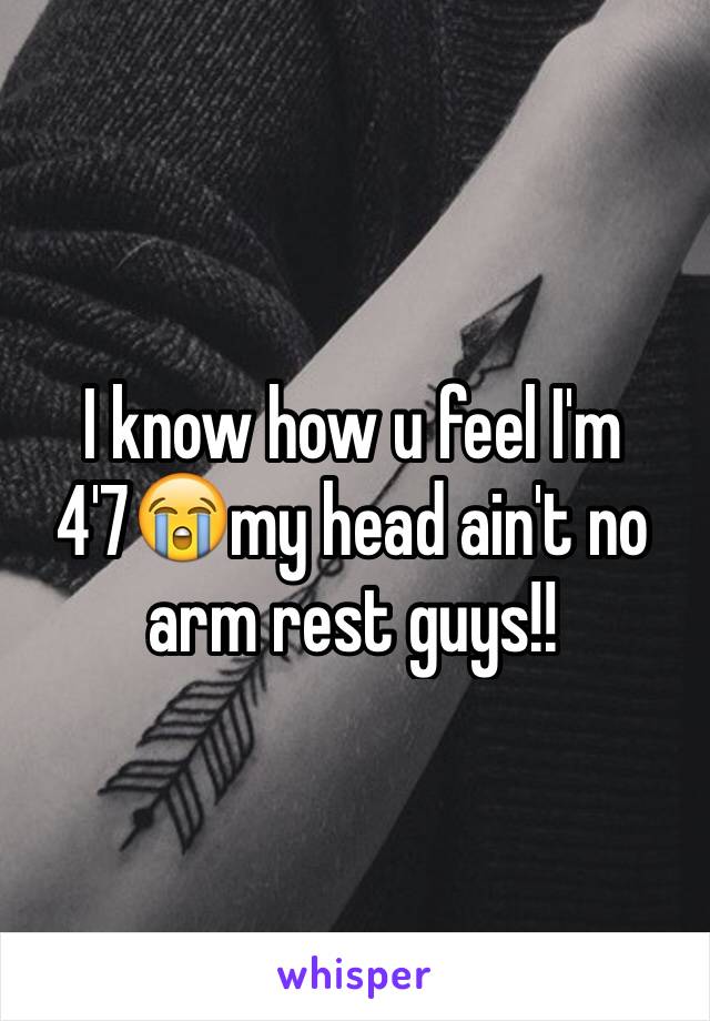 I know how u feel I'm 4'7😭my head ain't no arm rest guys!!