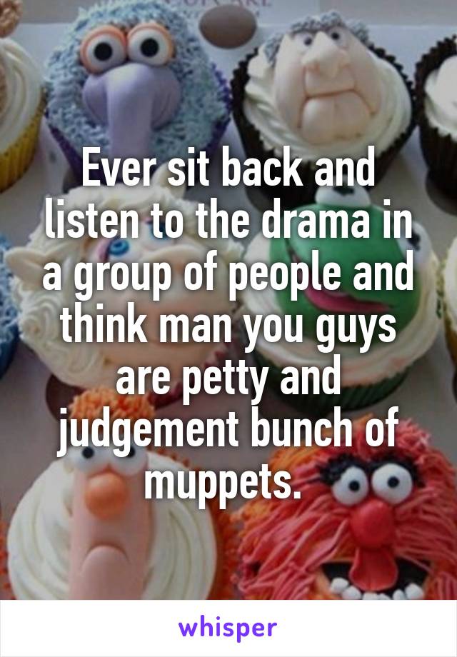 Ever sit back and listen to the drama in a group of people and think man you guys are petty and judgement bunch of muppets. 