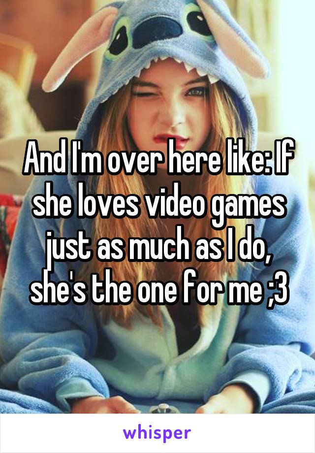 And I'm over here like: If she loves video games just as much as I do, she's the one for me ;3