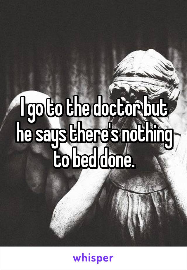I go to the doctor but he says there's nothing to bed done.