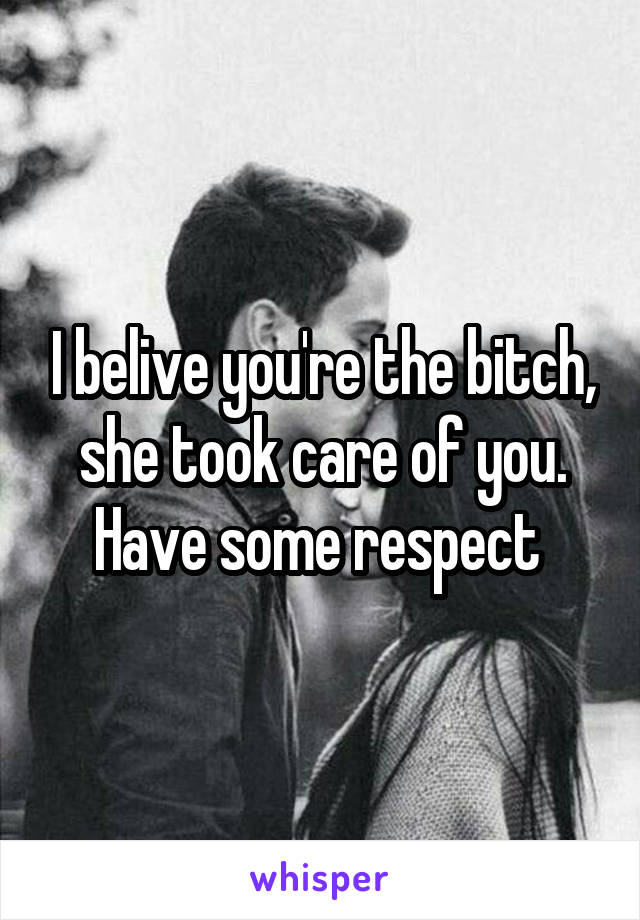 I belive you're the bitch, she took care of you. Have some respect 