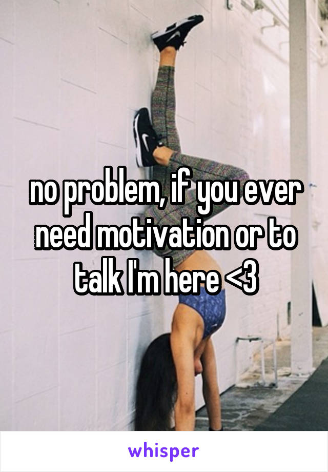 no problem, if you ever need motivation or to talk I'm here <3