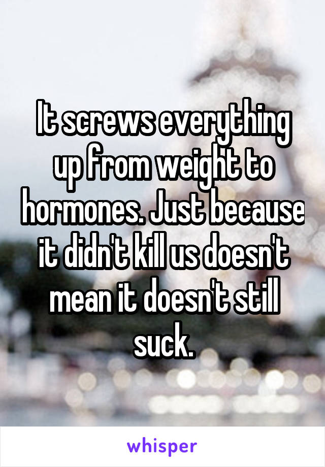 It screws everything up from weight to hormones. Just because it didn't kill us doesn't mean it doesn't still suck.