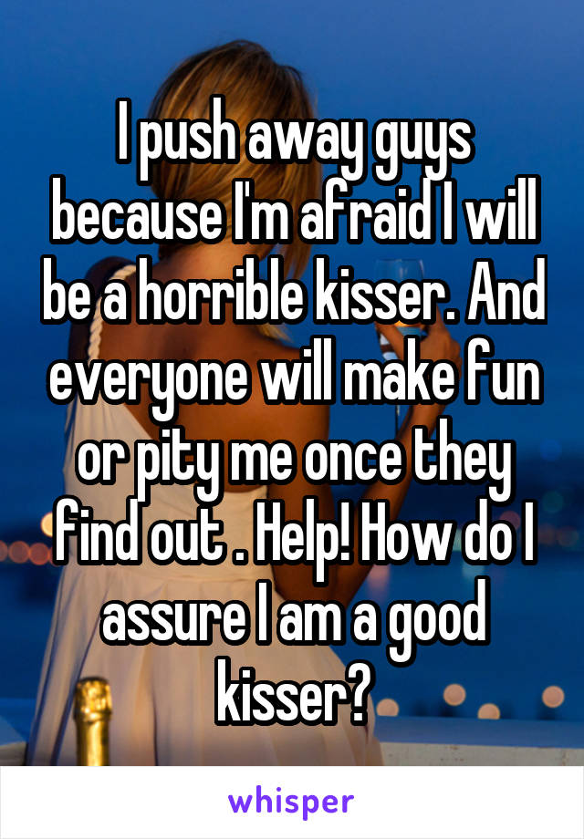 I push away guys because I'm afraid I will be a horrible kisser. And everyone will make fun or pity me once they find out . Help! How do I assure I am a good kisser?