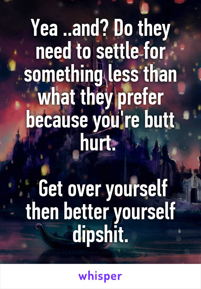 Yea ..and? Do they need to settle for something less than what they prefer because you're butt hurt. 

 Get over yourself then better yourself dipshit.
