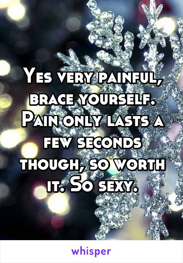Yes very painful, brace yourself. Pain only lasts a few seconds though, so worth it. So sexy.