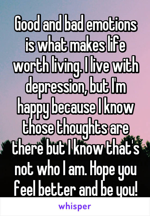 Good and bad emotions is what makes life worth living. I live with depression, but I'm happy because I know those thoughts are there but I know that's not who I am. Hope you feel better and be you!