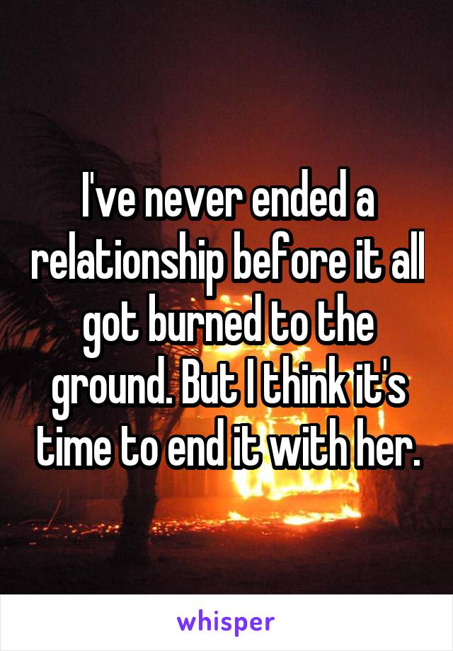 I've never ended a relationship before it all got burned to the ground. But I think it's time to end it with her.