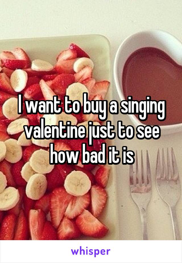 I want to buy a singing valentine just to see how bad it is