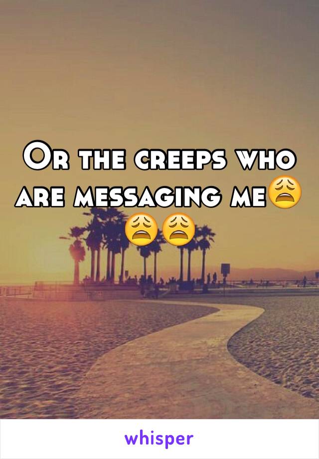 Or the creeps who are messaging me😩😩😩
