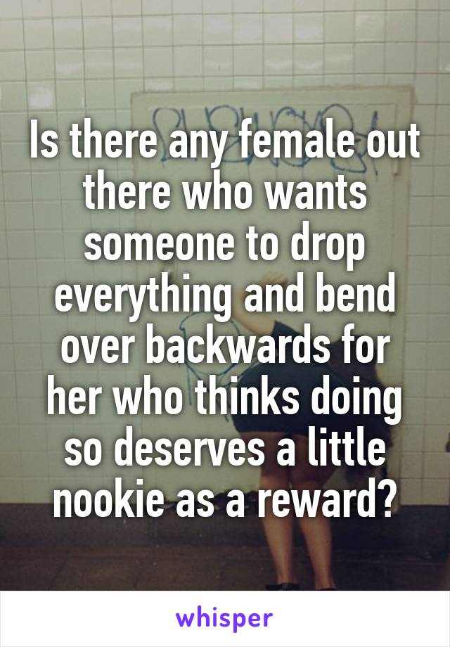 Is there any female out there who wants someone to drop everything and bend over backwards for her who thinks doing so deserves a little nookie as a reward?