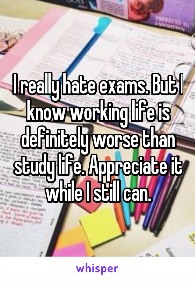 I really hate exams. But I know working life is definitely worse than study life. Appreciate it while I still can.