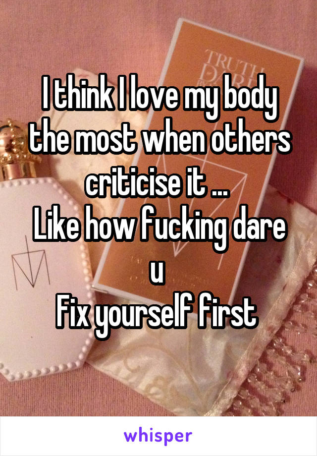 I think I love my body the most when others criticise it ... 
Like how fucking dare u 
Fix yourself first 
