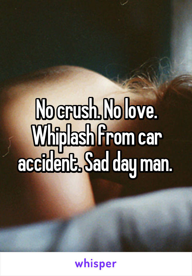 No crush. No love. Whiplash from car accident. Sad day man. 