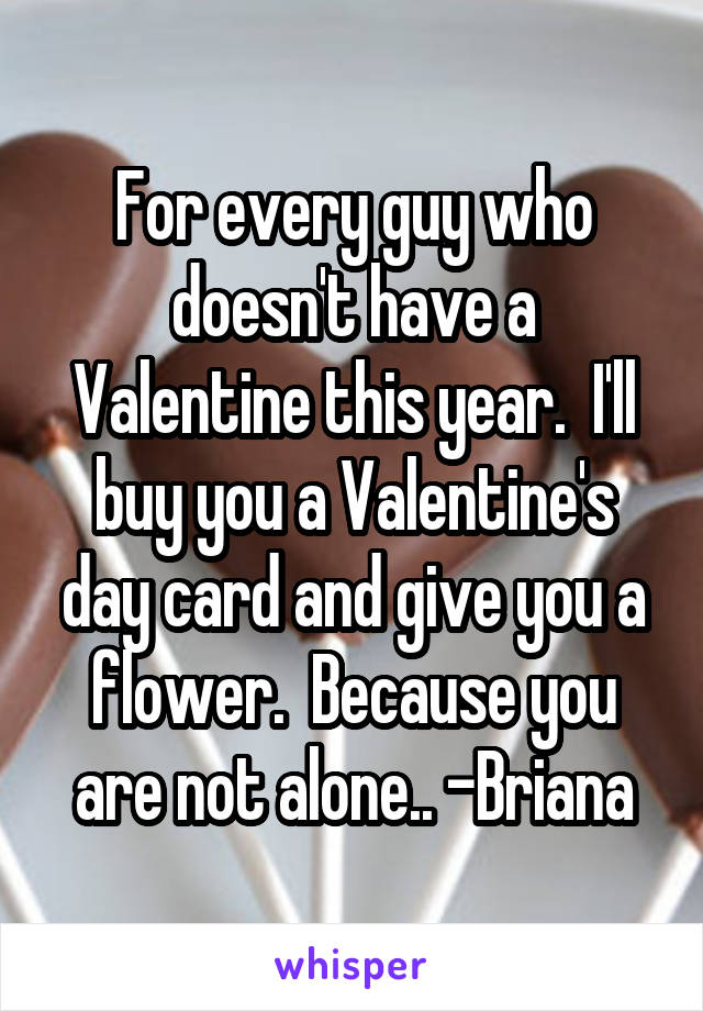 For every guy who doesn't have a Valentine this year.  I'll buy you a Valentine's day card and give you a flower.  Because you are not alone.. -Briana