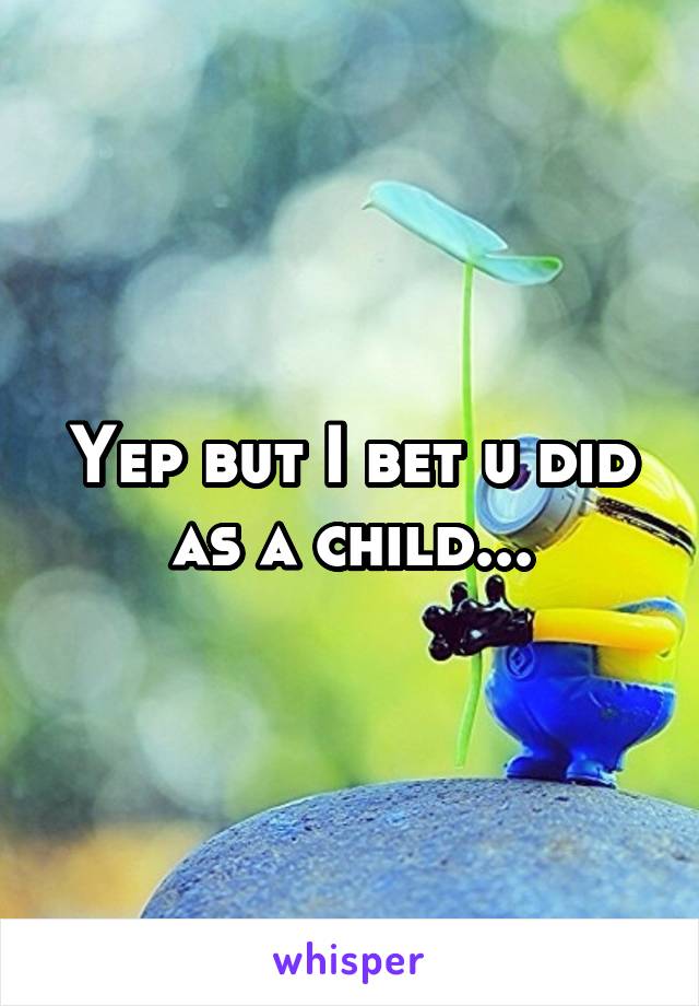 Yep but I bet u did as a child...