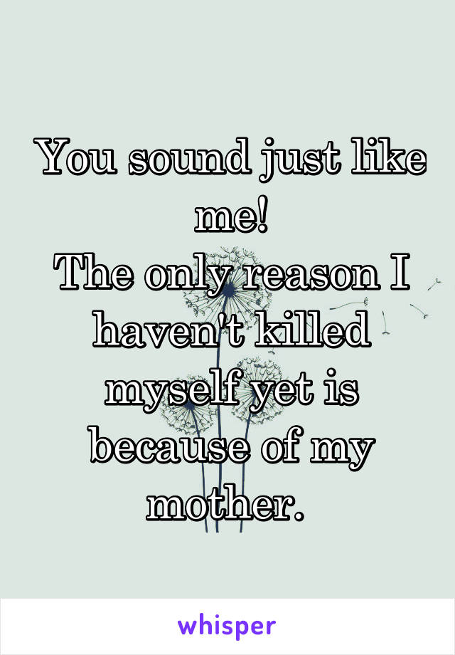 You sound just like me!
The only reason I haven't killed myself yet is because of my mother. 