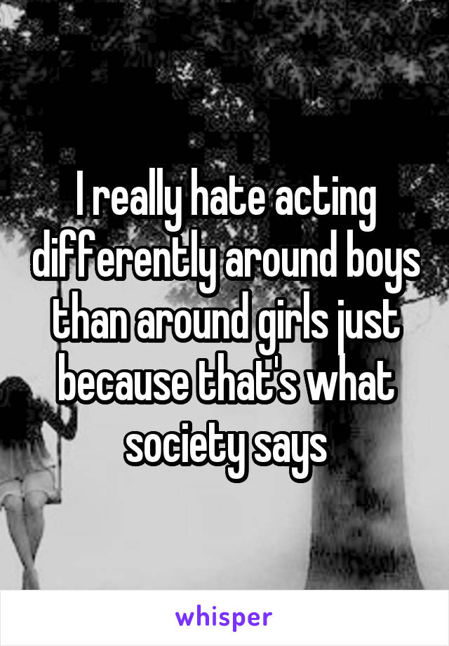 I really hate acting differently around boys than around girls just because that's what society says