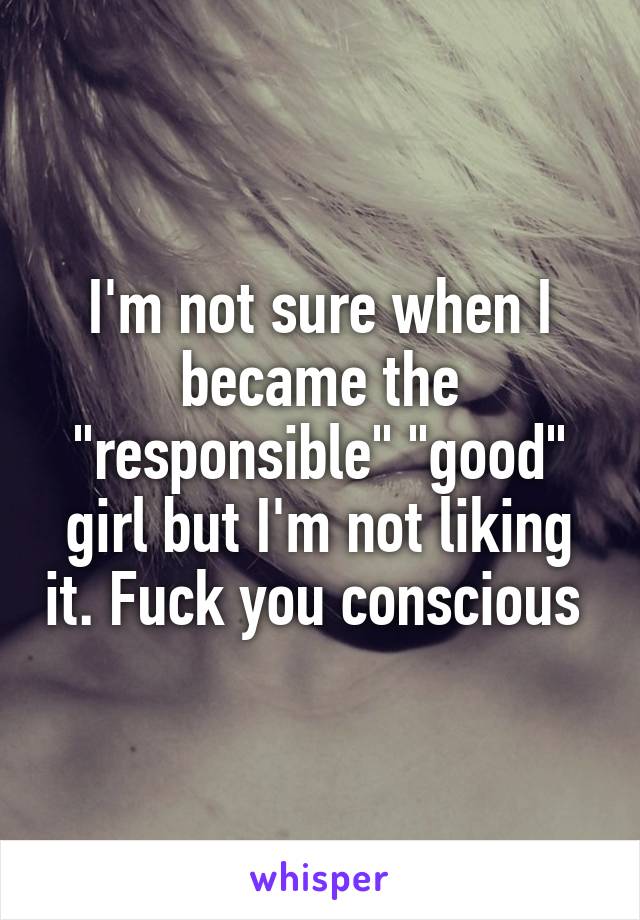I'm not sure when I became the "responsible" "good" girl but I'm not liking it. Fuck you conscious 