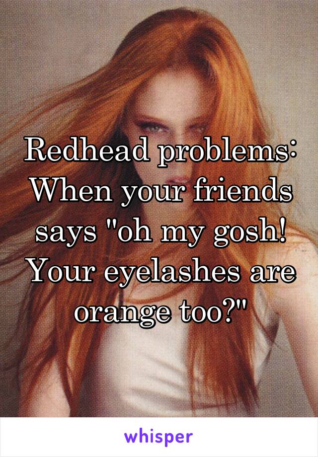 Redhead problems:
When your friends says "oh my gosh! Your eyelashes are orange too?"