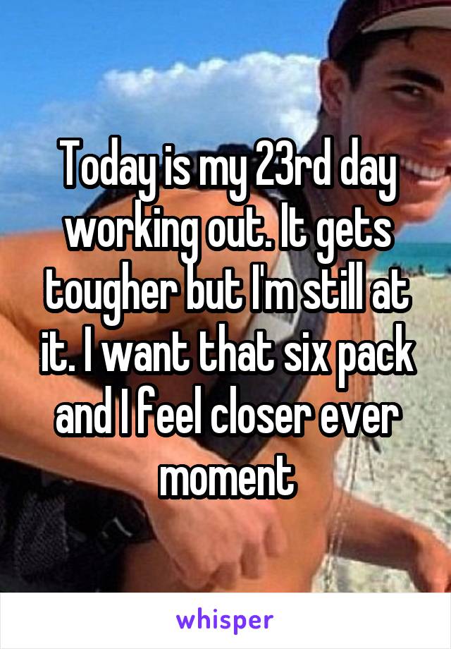 Today is my 23rd day working out. It gets tougher but I'm still at it. I want that six pack and I feel closer ever moment