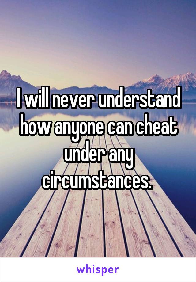 I will never understand how anyone can cheat under any circumstances. 
