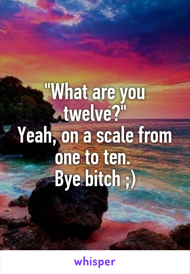 "What are you twelve?"
Yeah, on a scale from one to ten. 
Bye bitch ;)
