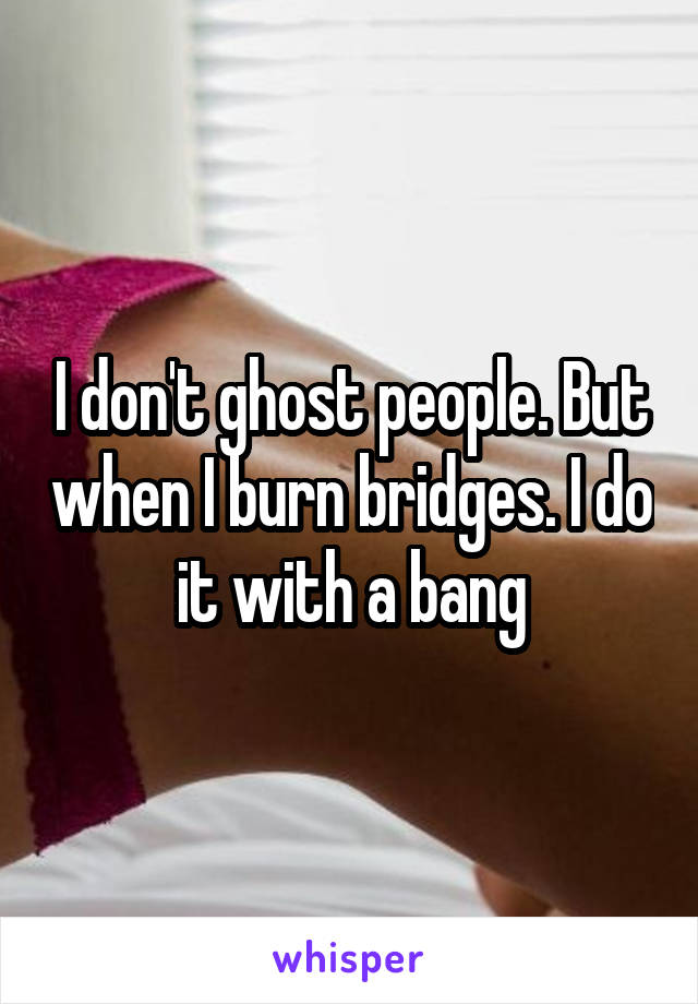 I don't ghost people. But when I burn bridges. I do it with a bang