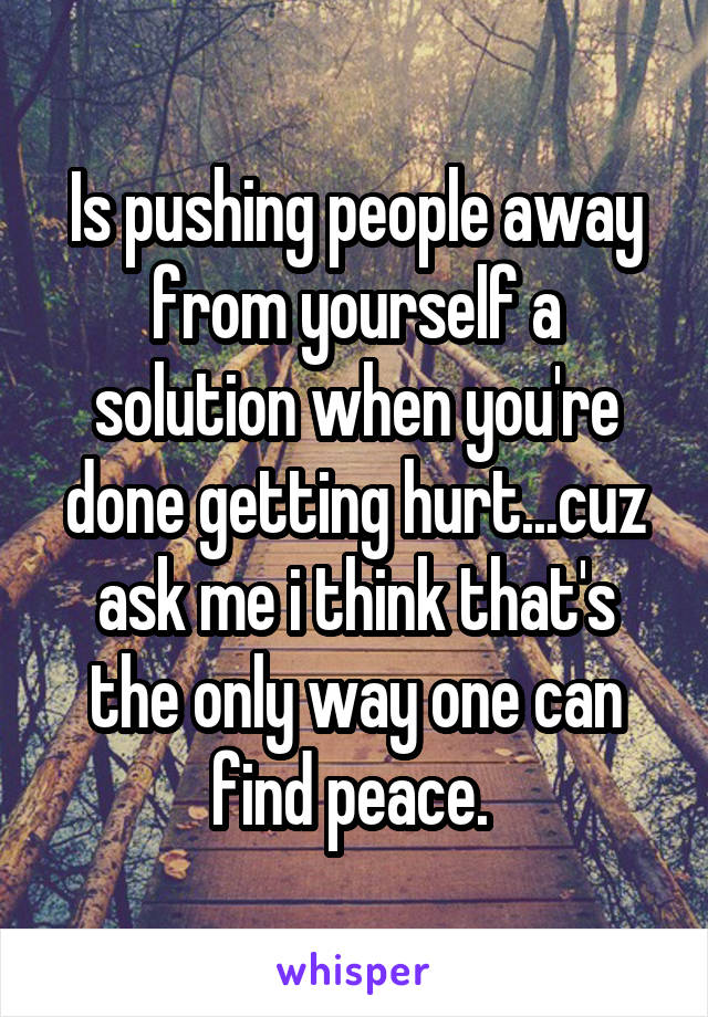 Is pushing people away from yourself a solution when you're done getting hurt...cuz ask me i think that's the only way one can find peace. 