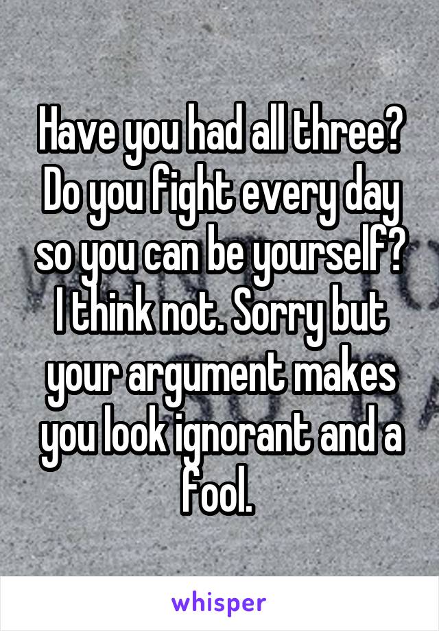 Have you had all three? Do you fight every day so you can be yourself? I think not. Sorry but your argument makes you look ignorant and a fool. 