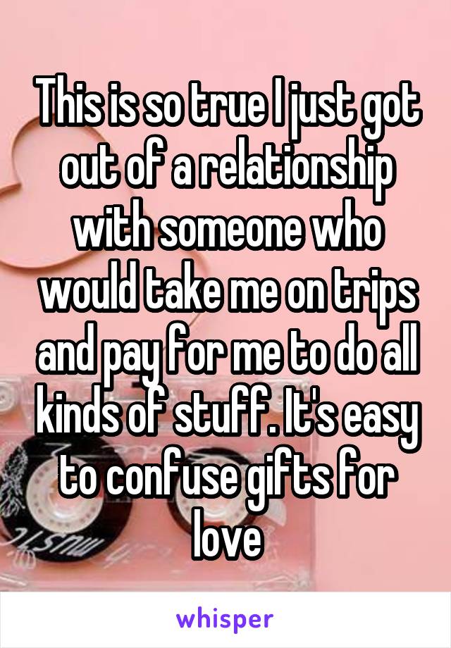 This is so true I just got out of a relationship with someone who would take me on trips and pay for me to do all kinds of stuff. It's easy to confuse gifts for love