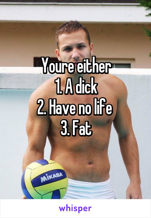 Youre either
1. A dick
2. Have no life 
3. Fat
