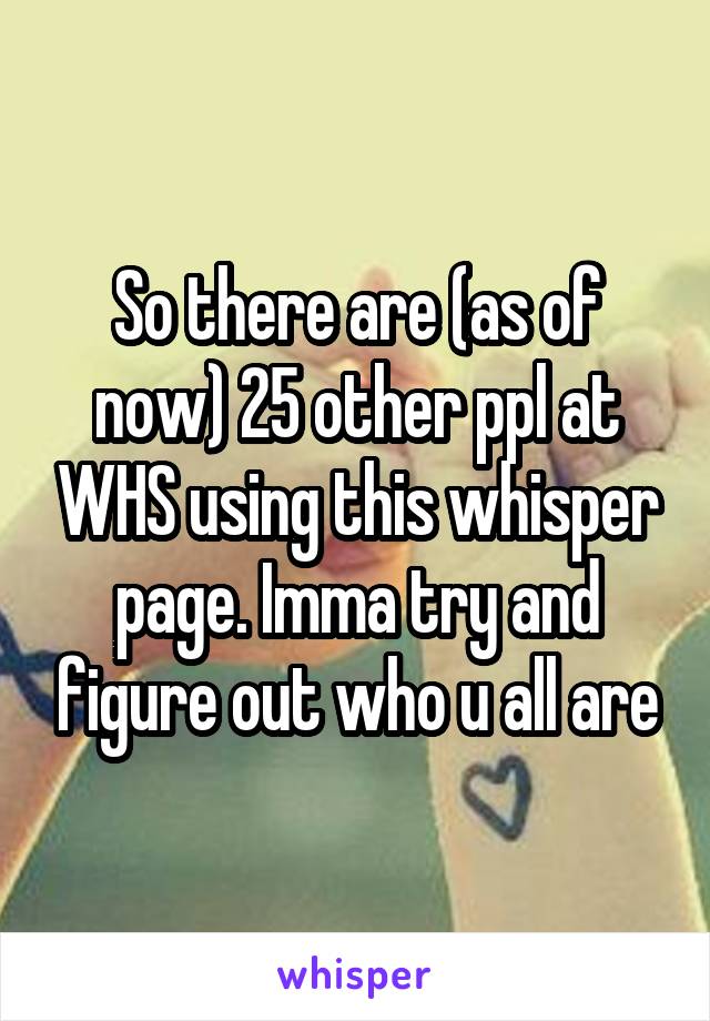 So there are (as of now) 25 other ppl at WHS using this whisper page. Imma try and figure out who u all are