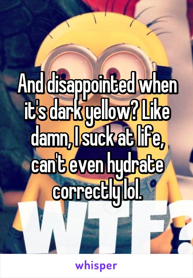And disappointed when it's dark yellow? Like damn, I suck at life, can't even hydrate correctly lol.