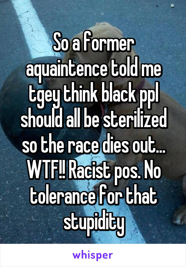 So a former aquaintence told me tgey think black ppl should all be sterilized so the race dies out... WTF!! Racist pos. No tolerance for that stupidity