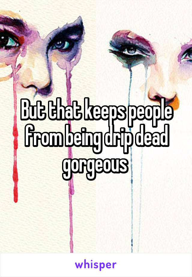 But that keeps people from being drip dead gorgeous 