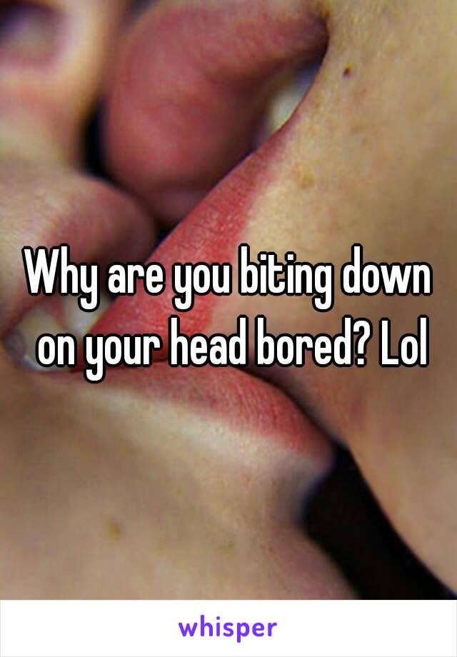 Why are you biting down on your head bored? Lol