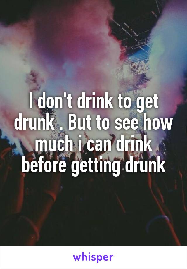 I don't drink to get drunk . But to see how much i can drink before getting drunk