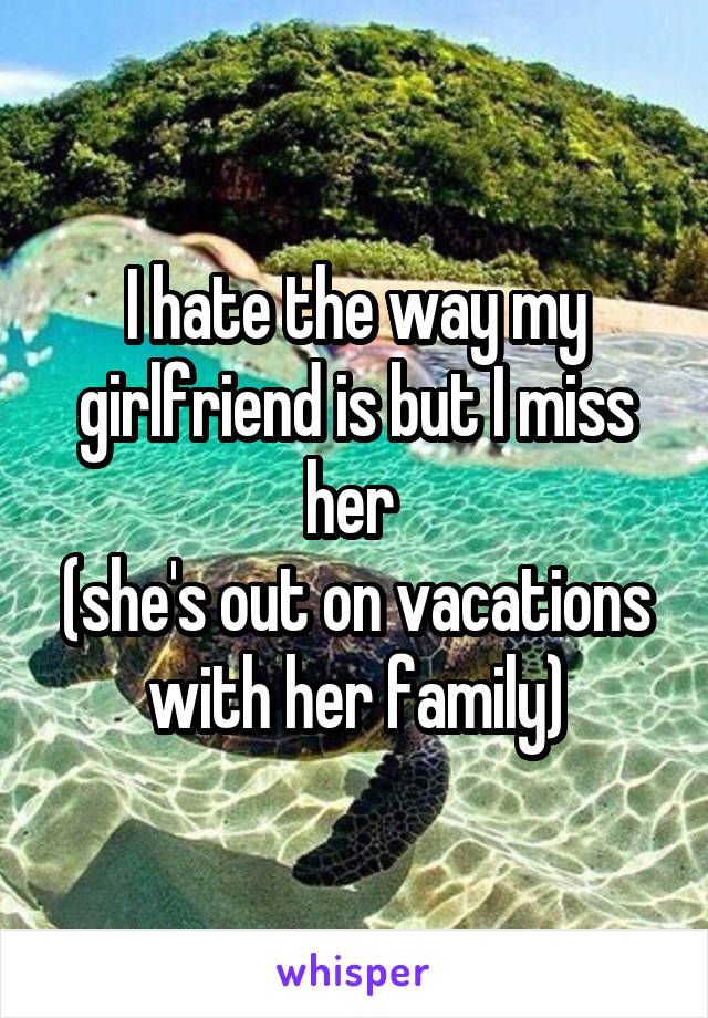 I hate the way my girlfriend is but I miss her 
(she's out on vacations with her family)