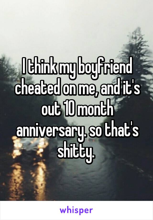 I think my boyfriend cheated on me, and it's out 10 month anniversary. so that's shitty. 
