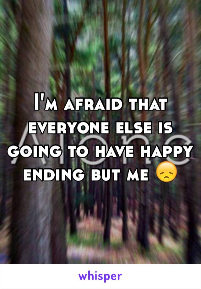 I'm afraid that everyone else is going to have happy ending but me 😞