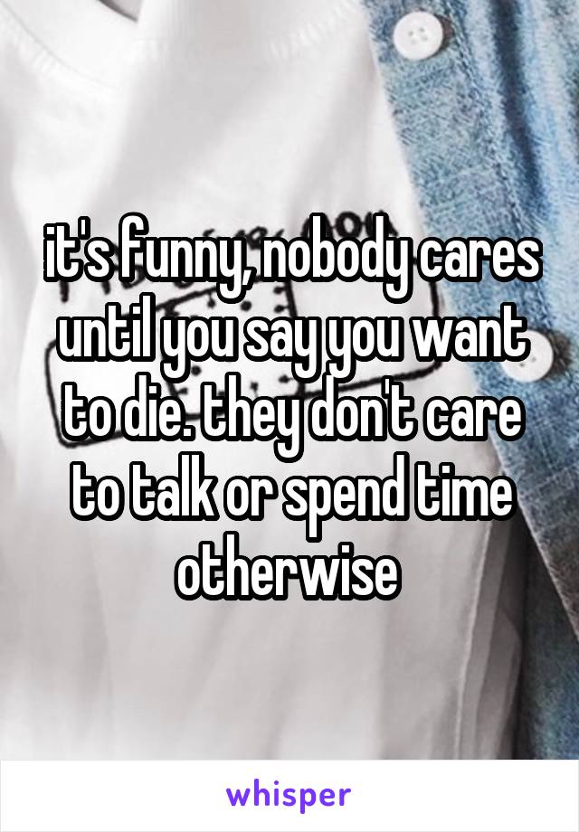 it's funny, nobody cares until you say you want to die. they don't care to talk or spend time otherwise 