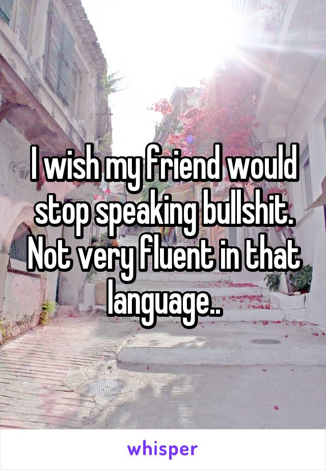 I wish my friend would stop speaking bullshit. Not very fluent in that language..