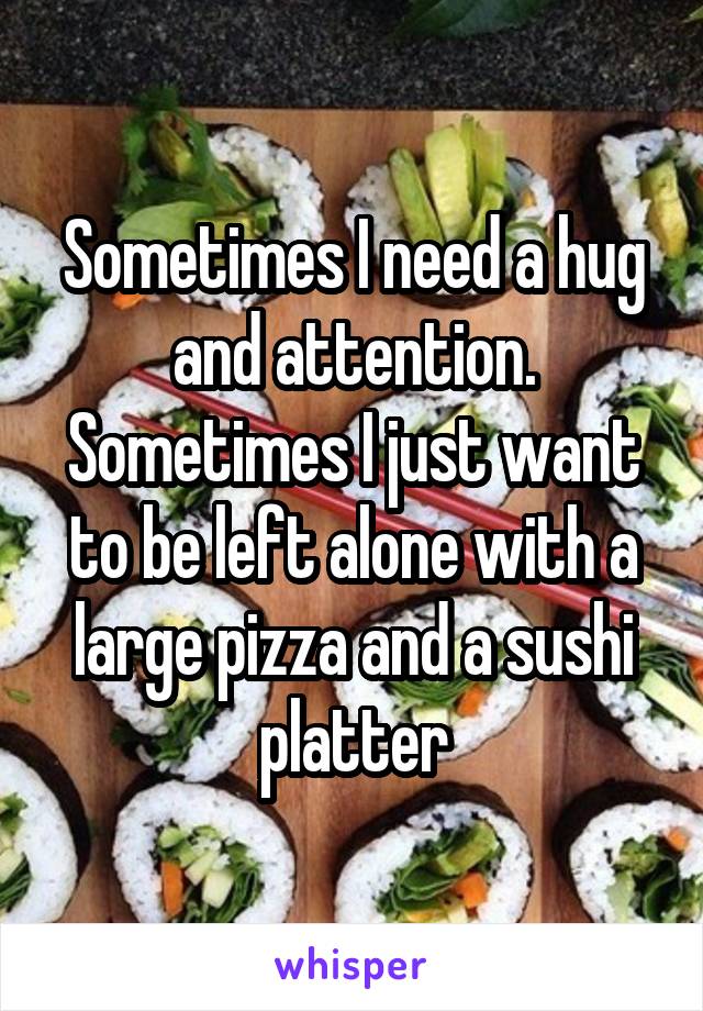 Sometimes I need a hug and attention.
Sometimes I just want to be left alone with a large pizza and a sushi platter