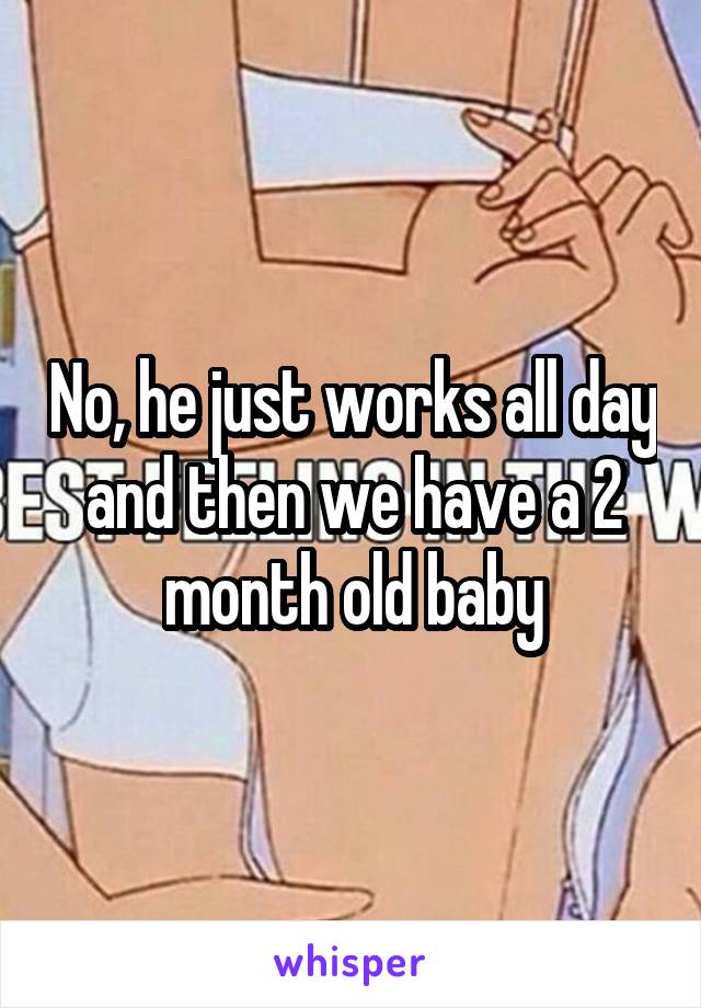 No, he just works all day and then we have a 2 month old baby