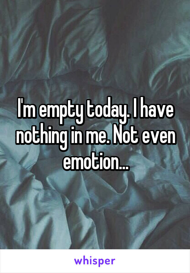 I'm empty today. I have nothing in me. Not even emotion...