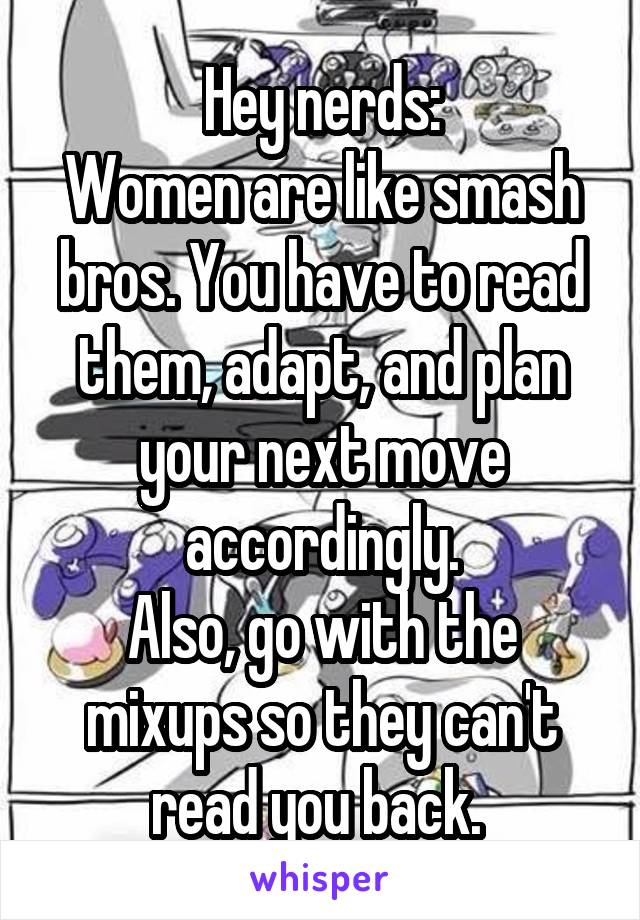 Hey nerds:
Women are like smash bros. You have to read them, adapt, and plan your next move accordingly.
Also, go with the mixups so they can't read you back. 