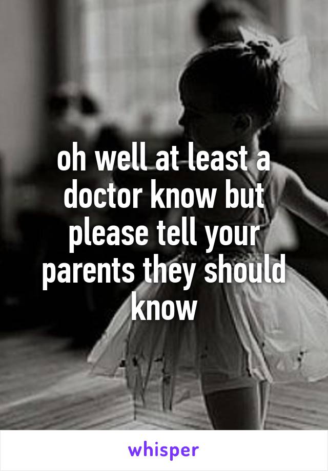 oh well at least a doctor know but please tell your parents they should know